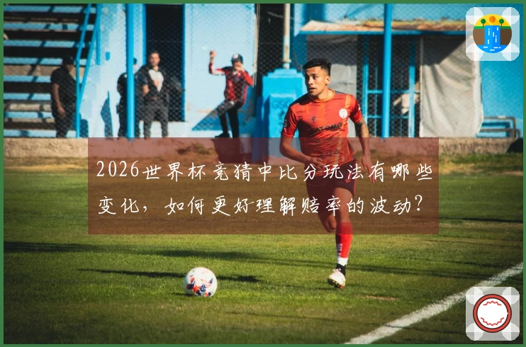 2026世界杯竞猜中比分玩法有哪些变化，如何更好理解赔率的波动？