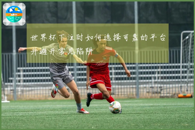 世界杯下注时如何选择可靠的平台并避开常见陷阱