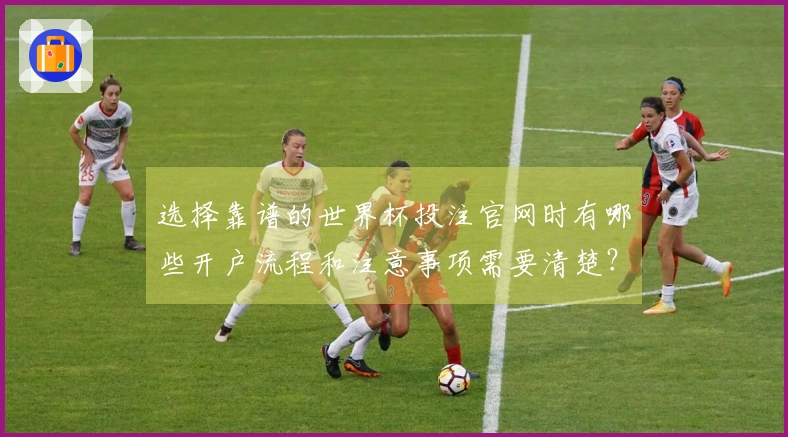 选择靠谱的世界杯投注官网时有哪些开户流程和注意事项需要清楚？