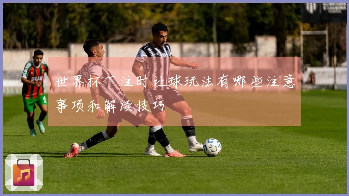 世界杯下注时让球玩法有哪些注意事项和解读技巧